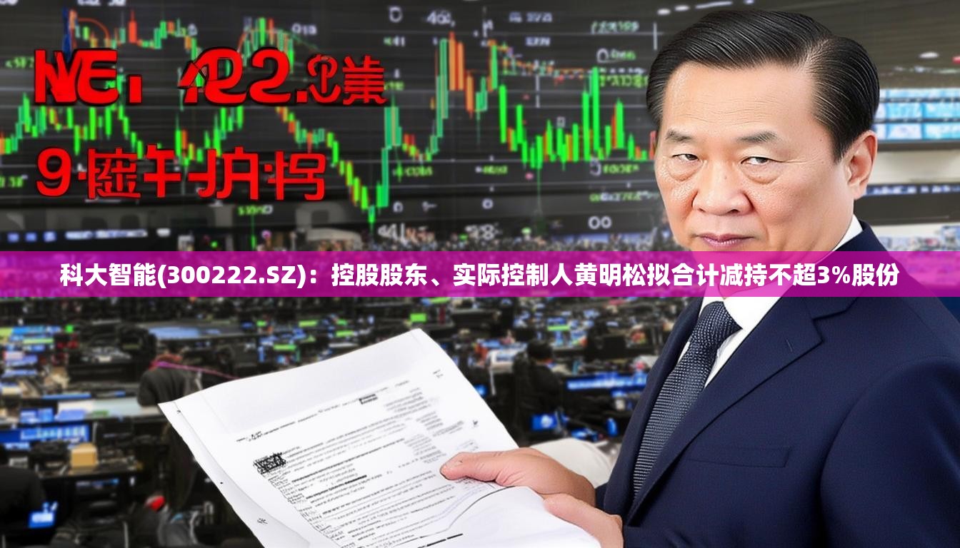 科大智能(300222.SZ)：控股股东、实际控制人黄明松拟合计减持不超3%股份