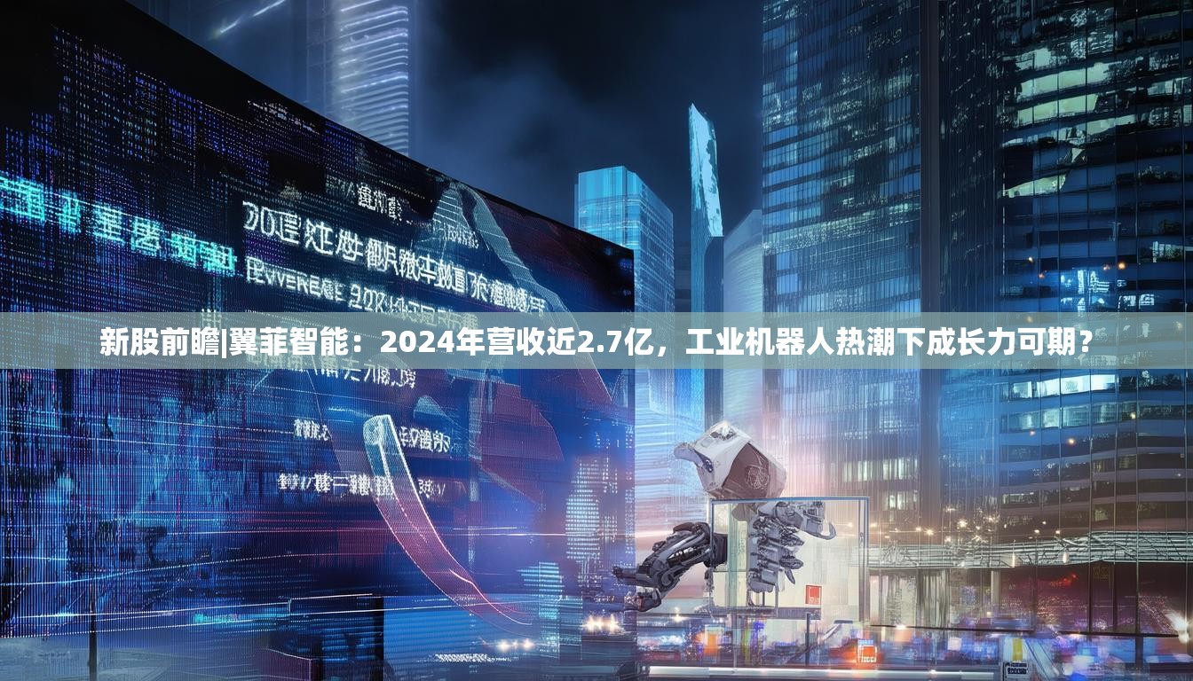 新股前瞻|翼菲智能：2024年营收近2.7亿，工业机器人热潮下成长力可期？